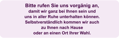 Bitte rufen Sie uns vorgänig an,  damit wir ganz bei Ihnen sein und uns in aller Ruhe unterhalten können. Selbstverständlich kommen wir auch  zu Ihnen nach Hause  oder an einen Ort Ihrer Wahl.