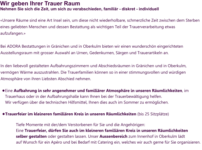 Wir geben Ihrer Trauer RaumNehmen Sie sich die Zeit, um sich zu verabschieden, familiär - diskret - individuell «Unsere Räume sind eine Art Insel sein, um diese nicht wiederholbare, schmerzliche Zeit zwischen dem Sterben eines geliebten Menschen und dessen Bestattung als wichtigen Teil der Trauerverarbeitung etwas aufzufangen.»  Bei ADORA Bestattungen in Gränichen und in Oberkulm bieten wir einen wunderschön eingerichteten Ausstellungsraum mit grosser Auswahl an Urnen, Gedenkurnen, Särgen und Trauerartikeln an.   In den liebevoll gestalteten Aufbahrungszimmern und Abschiedsräumen in Gränichen und in Oberkulm, vermögen Wärme auszustrahlen. Die Trauerfamilien können so in einer stimmungsvollen und würdigen Atmosphäre von ihren Liebsten Abschied nehmen.   •	Eine Aufbahrung in sehr angenehmer und familiärer Atmosphäre in unseren Räumlichkeiten, im Trauerhaus oder in der Aufbahrungshalle kann Ihnen bei der Trauerbewältigung helfen. Wir verfügen über die technischen Hilfsmittel, Ihnen dies auch im Sommer zu ermöglichen. •	Trauerfeier im kleineren familiären Kreis in unseren Räumlichkeiten (bis 25 Sitzplätze)  Tiefe Momente mit der/dem Verstorbenen für Sie und die Angehörigen: Eine Trauerfeier, dürfen Sie auch im kleineren familiären Kreis in unseren Räumlichkeiten selber gestalten oder gestalten lassen. Unser Aussenbereich zum Innenhof in Oberkulm lädt auf Wunsch für ein Apéro und bei Bedarf mit Catering ein, welches wir auch gerne für Sie organisieren.